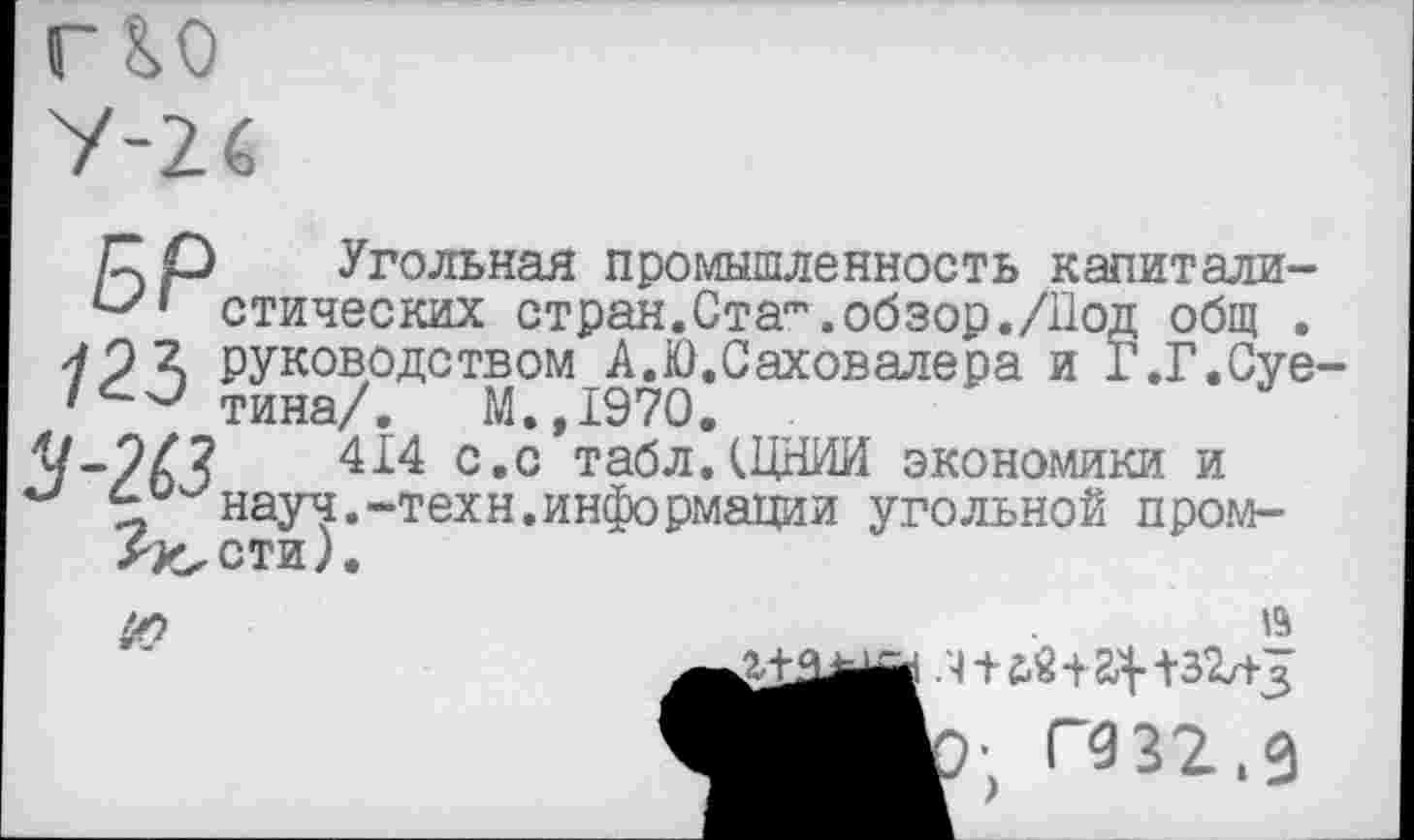 ﻿/7 р Угольная промышленность капитали-стических стран.Ста"’.обзор./Под общ .
-/2^ руководством А.Ю.Саховалера и Г.Г.Суе-тина/. М.,1970.
/-?/?	414 с.с табл.(ЦНИИ экономики и
науч.-техн.информации угольной пром-
Ас<сти)

15
р; пэзг.з